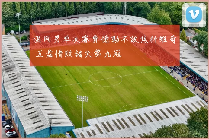 温网男单决赛费德勒不敌焦科维奇 五盘惜败错失第九冠