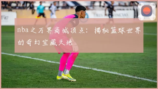 nba之万界商城顶点：揭秘篮球世界的奇幻宝藏天地