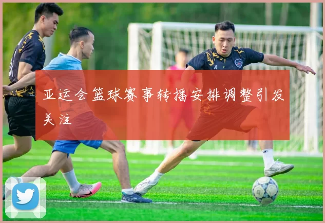 亚运会篮球赛事转播安排调整引发关注