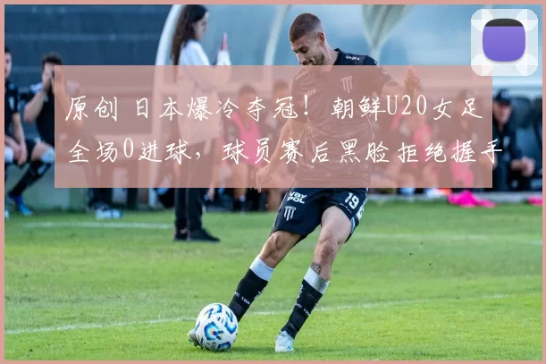 原创 日本爆冷夺冠！朝鲜U20女足全场0进球，球员赛后黑脸拒绝握手