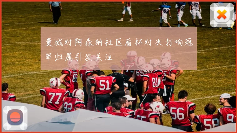 曼城对阿森纳社区盾杯对决打响冠军归属引发关注