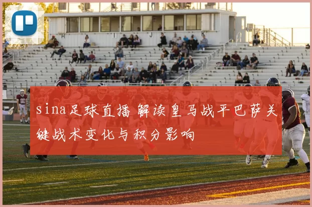 sina足球直播 解读皇马战平巴萨关键战术变化与积分影响