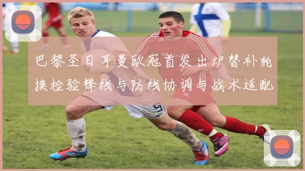 巴黎圣日耳曼欧冠首发出炉替补轮换检验锋线与防线协调与战术适配