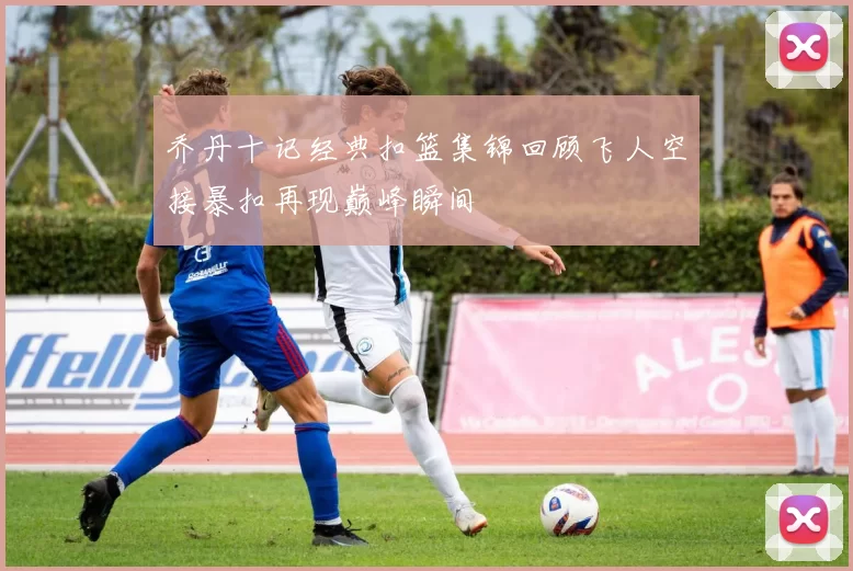 乔丹十记经典扣篮集锦回顾飞人空接暴扣再现巅峰瞬间