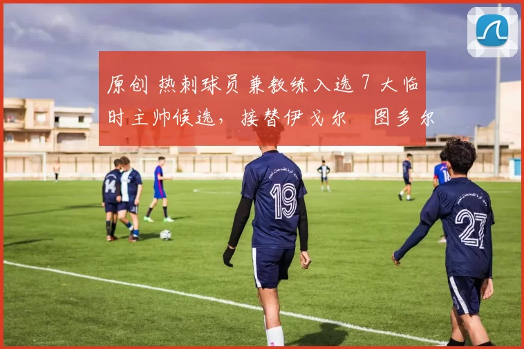 原创 热刺球员兼教练入选 7 大临时主帅候选，接替伊戈尔・图多尔