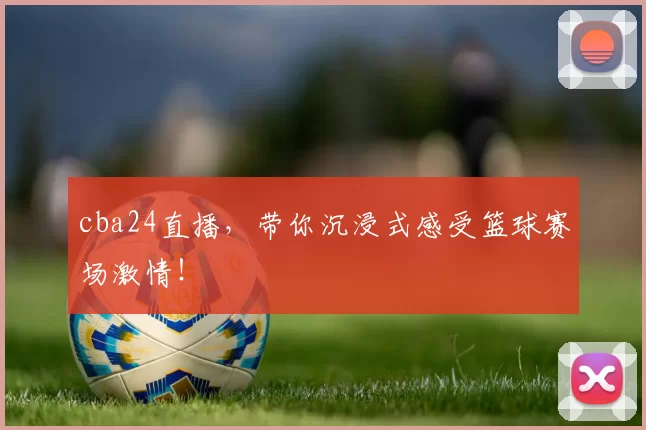 cba24直播，带你沉浸式感受篮球赛场激情！