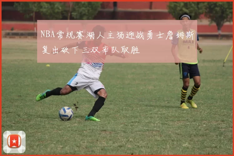 NBA常规赛湖人主场迎战勇士詹姆斯复出砍下三双率队取胜