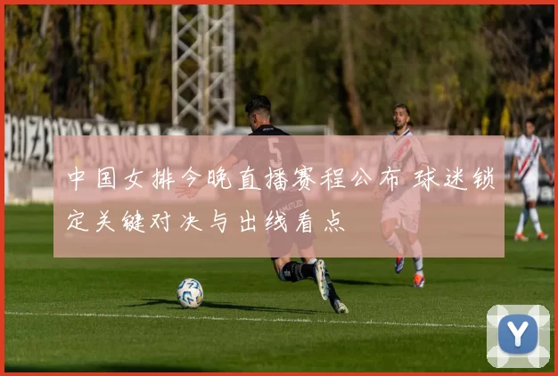 中国女排今晚直播赛程公布 球迷锁定关键对决与出线看点