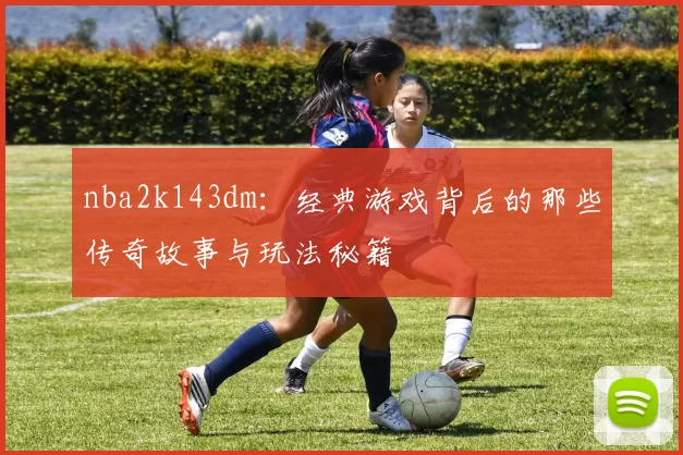 nba2k143dm：经典游戏背后的那些传奇故事与玩法秘籍