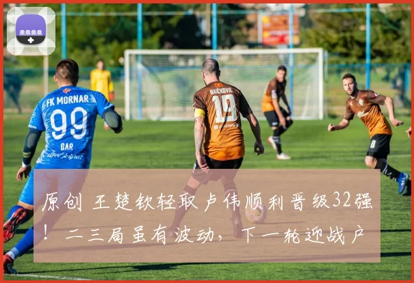 原创 王楚钦轻取卢伟顺利晋级32强！二三局虽有波动，下一轮迎战户上隼辅