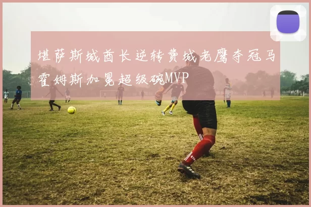 堪萨斯城酋长逆转费城老鹰夺冠马霍姆斯加冕超级碗MVP