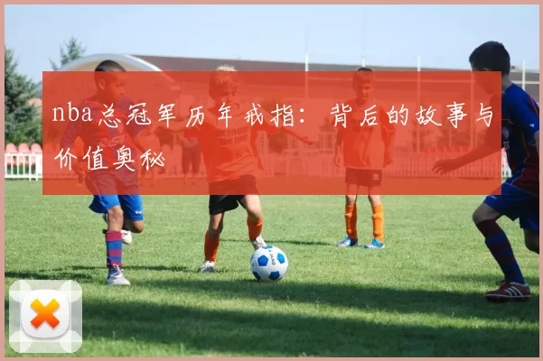 nba总冠军历年戒指：背后的故事与价值奥秘