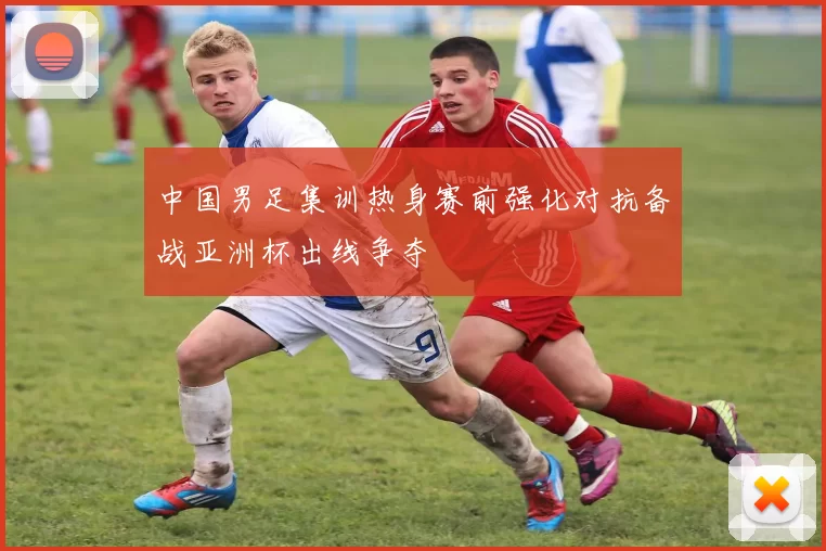 中国男足集训热身赛前强化对抗备战亚洲杯出线争夺