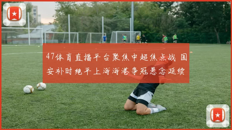47体育直播平台聚焦中超焦点战 国安补时绝平上海海港争冠悬念延续