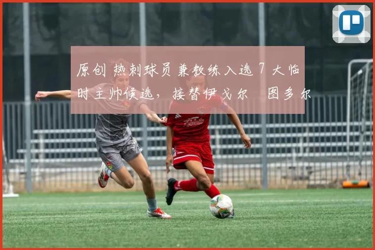 原创 热刺球员兼教练入选 7 大临时主帅候选，接替伊戈尔・图多尔