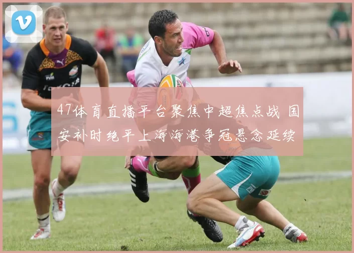 47体育直播平台聚焦中超焦点战 国安补时绝平上海海港争冠悬念延续