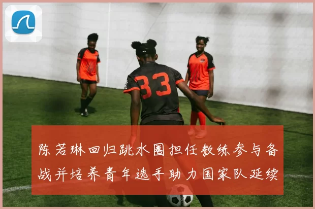 陈若琳回归跳水圈担任教练参与备战并培养青年选手助力国家队延续优势