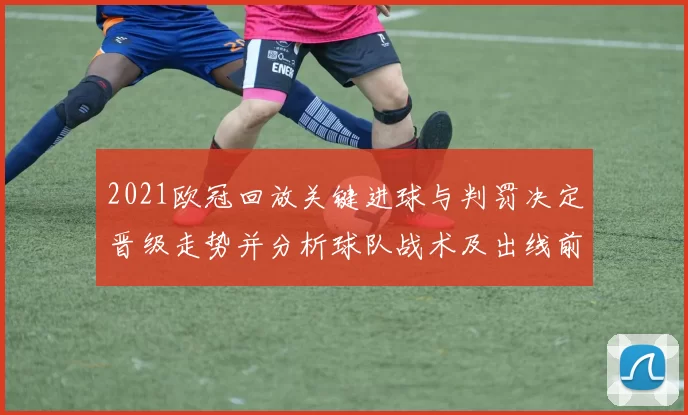 2021欧冠回放关键进球与判罚决定晋级走势并分析球队战术及出线前景