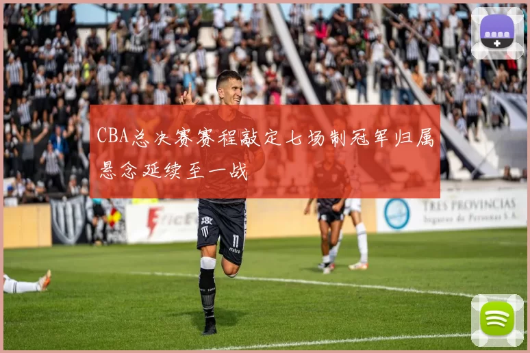 CBA总决赛赛程敲定七场制冠军归属悬念延续至一战