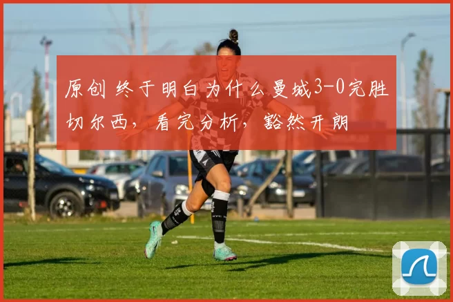 原创 终于明白为什么曼城3-0完胜切尔西,看完分析,豁然开朗