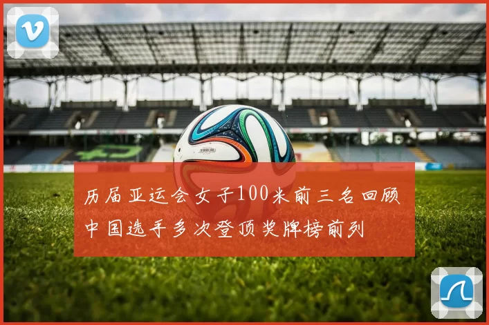 历届亚运会女子100米前三名回顾 中国选手多次登顶奖牌榜前列