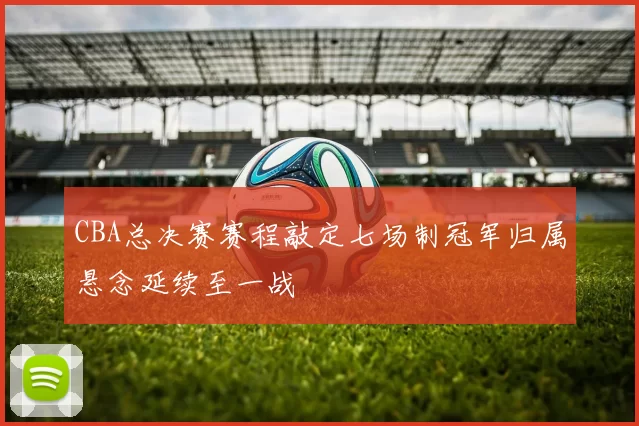 CBA总决赛赛程敲定七场制冠军归属悬念延续至一战