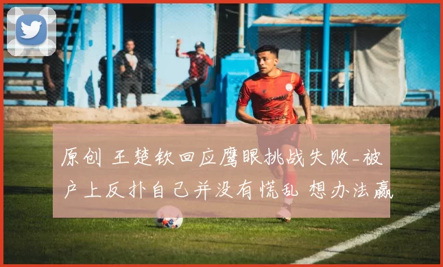 原创 王楚钦回应鹰眼挑战失败_被户上反扑自己并没有慌乱 想办法赢下每一分
