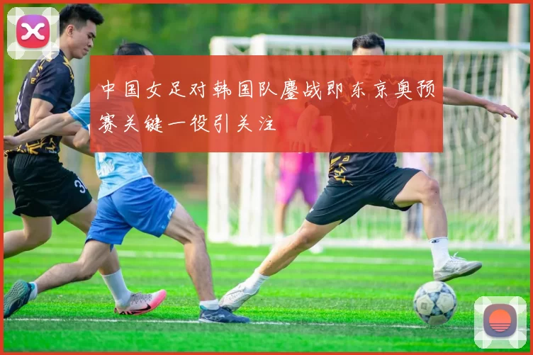 中国女足对韩国队鏖战即东京奥预赛关键一役引关注
