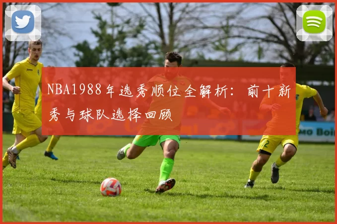 NBA1988年选秀顺位全解析：前十新秀与球队选择回顾