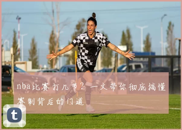 nba比赛打几节？一文带你彻底搞懂赛制背后的门道