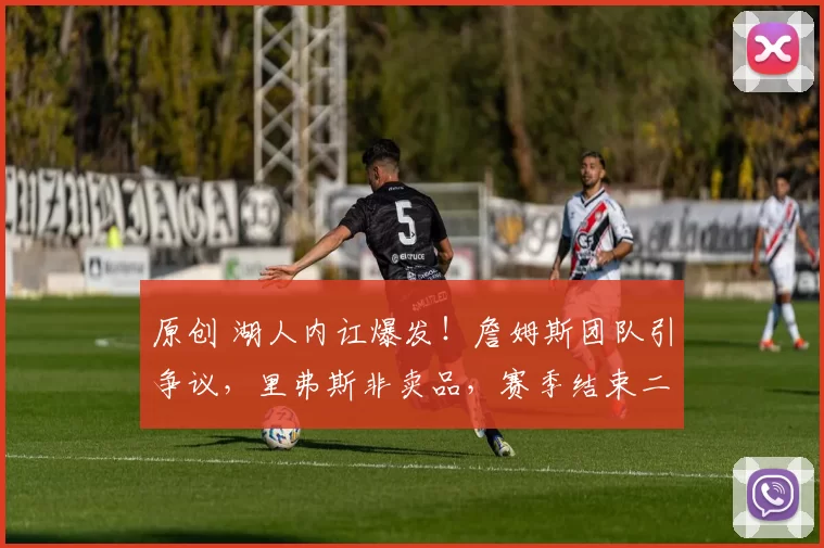 原创 湖人内讧爆发！詹姆斯团队引争议，里弗斯非卖品，赛季结束二选一