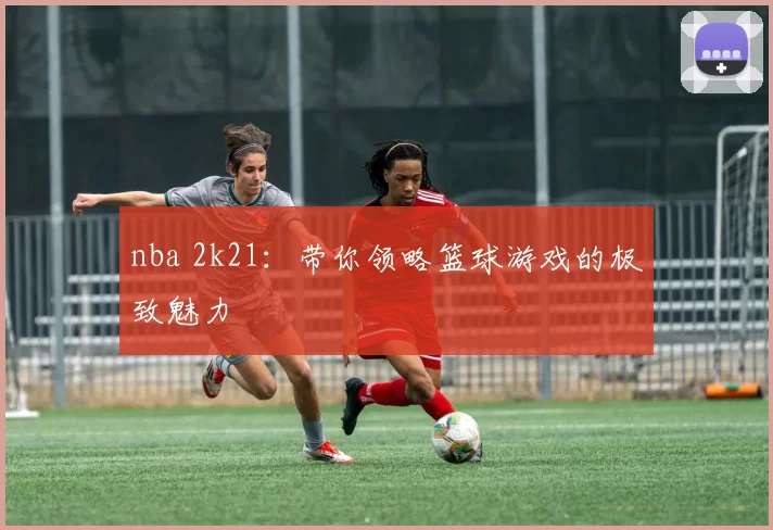 nba 2k21：带你领略篮球游戏的极致魅力