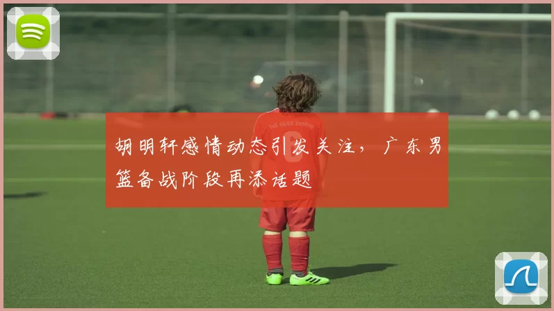 胡明轩感情动态引发关注，广东男篮备战阶段再添话题