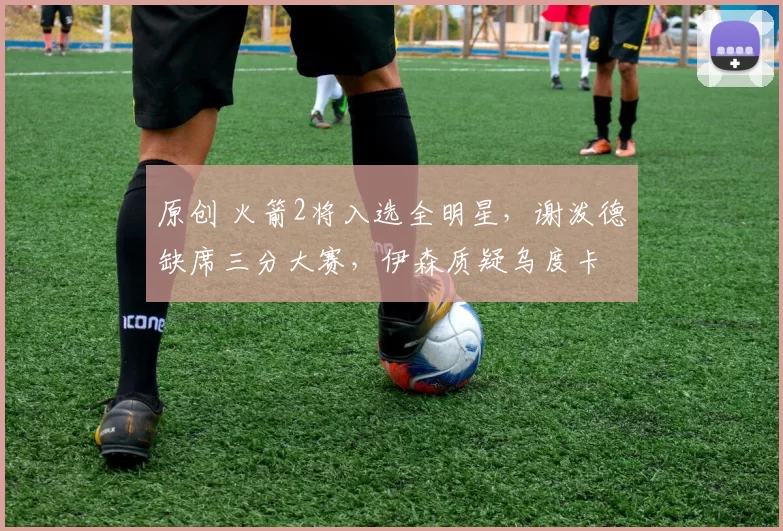 原创 火箭2将入选全明星，谢泼德缺席三分大赛，伊森质疑乌度卡