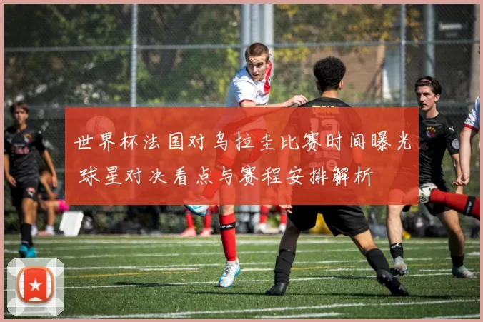 世界杯法国对乌拉圭比赛时间曝光 球星对决看点与赛程安排解析