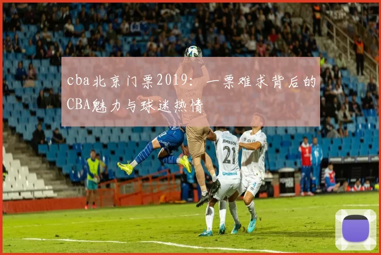 cba北京门票2019：一票难求背后的CBA魅力与球迷热情