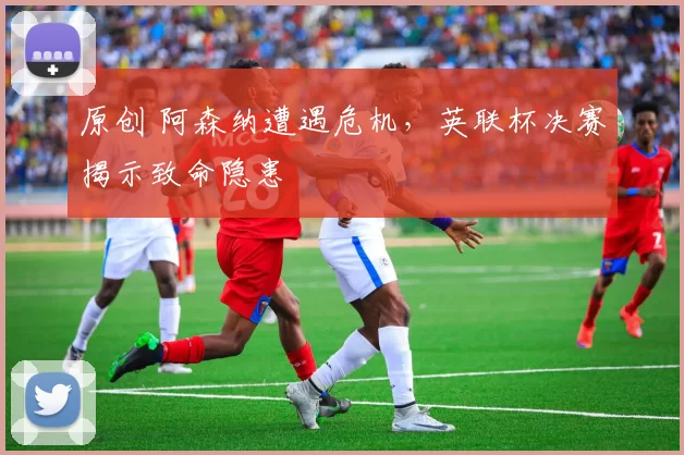 原创 阿森纳遭遇危机,英联杯决赛揭示致命隐患