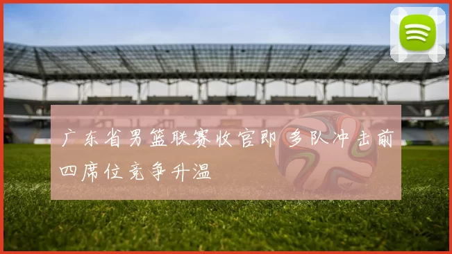 广东省男篮联赛收官即 多队冲击前四席位竞争升温