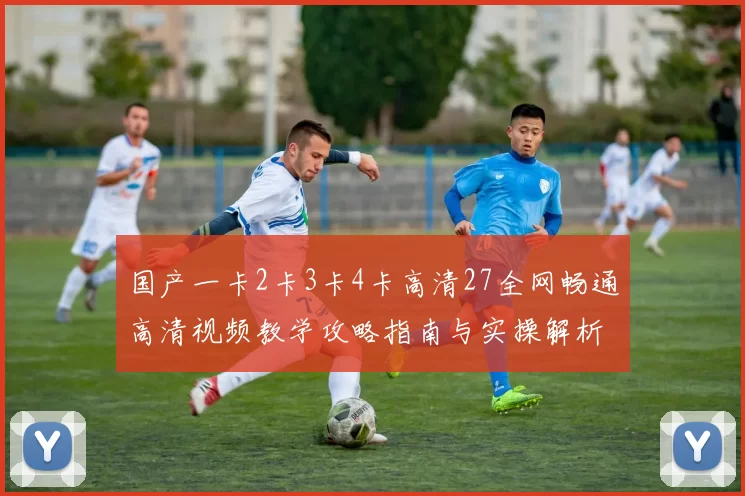 国产一卡2卡3卡4卡高清27全网畅通高清视频教学攻略指南与实操解析
