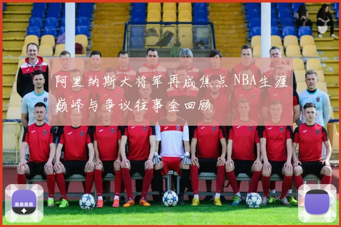 阿里纳斯大将军再成焦点 NBA生涯巅峰与争议往事全回顾