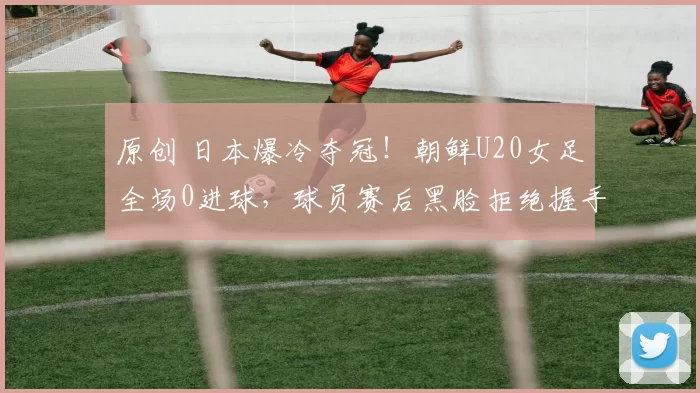原创 日本爆冷夺冠！朝鲜U20女足全场0进球，球员赛后黑脸拒绝握手