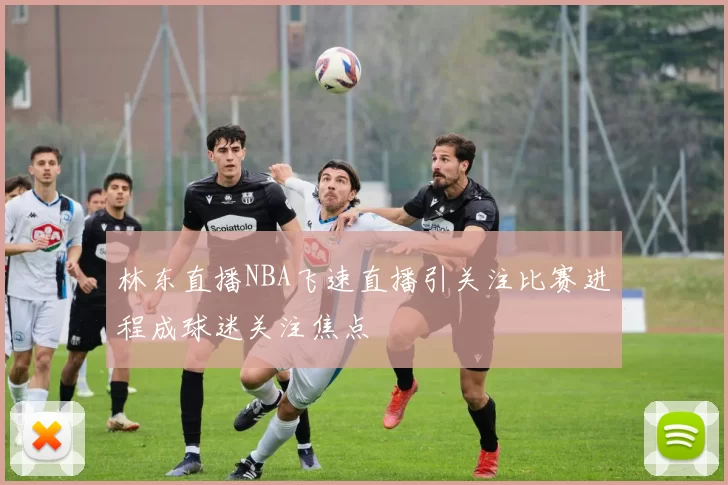 林东直播NBA飞速直播引关注比赛进程成球迷关注焦点