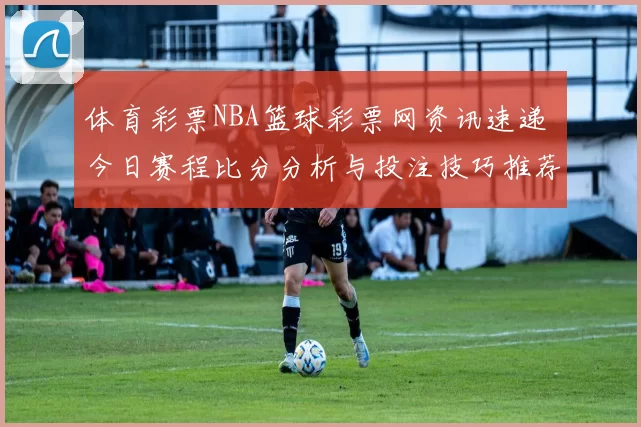 体育彩票NBA篮球彩票网资讯速递 今日赛程比分分析与投注技巧推荐