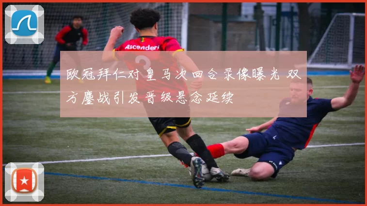 欧冠拜仁对皇马次回合录像曝光 双方鏖战引发晋级悬念延续