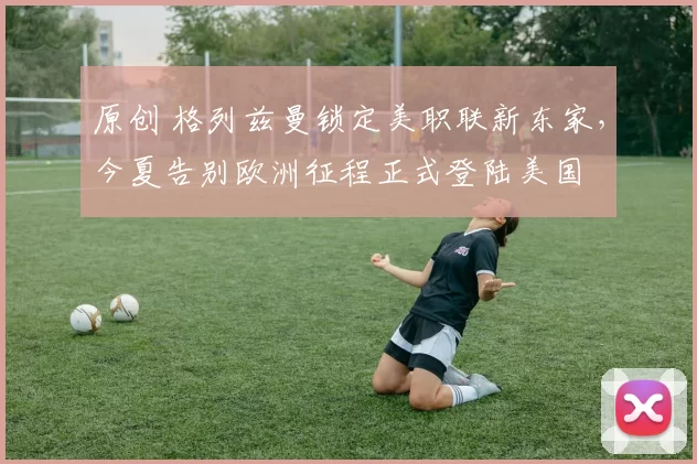 原创 格列兹曼锁定美职联新东家，今夏告别欧洲征程正式登陆美国