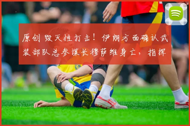 原创 毁灭性打击！伊朗方面确认武装部队总参谋长穆萨维身亡，指挥体系遭遇重创，现场细节曝光