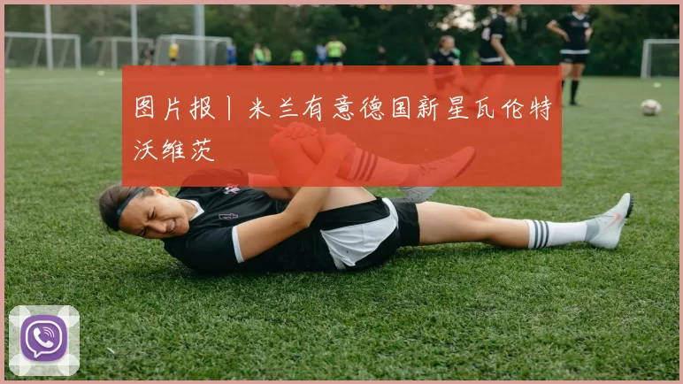 图片报丨米兰有意德国新星瓦伦特沃维茨