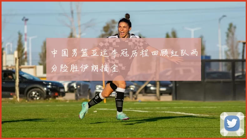 中国男篮亚运夺冠历程回顾红队两分险胜伊朗摘金
