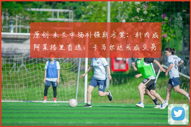 原创 米兰中场补强新方案：科内成阿莱格里首选，卡马尔达或成交易筹码_