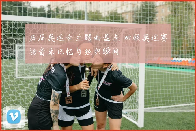 历届奥运会主题曲盘点 回顾奥运赛场音乐记忆与经典瞬间